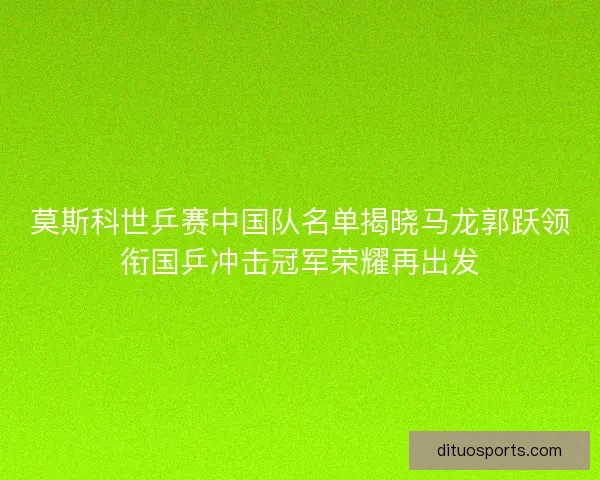 莫斯科世乒赛中国队名单揭晓马龙郭跃领衔国乒冲击冠军荣耀再出发