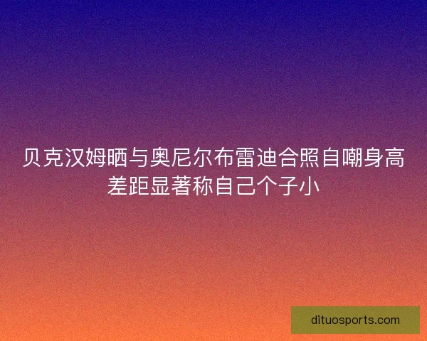贝克汉姆晒与奥尼尔布雷迪合照自嘲身高差距显著称自己个子小