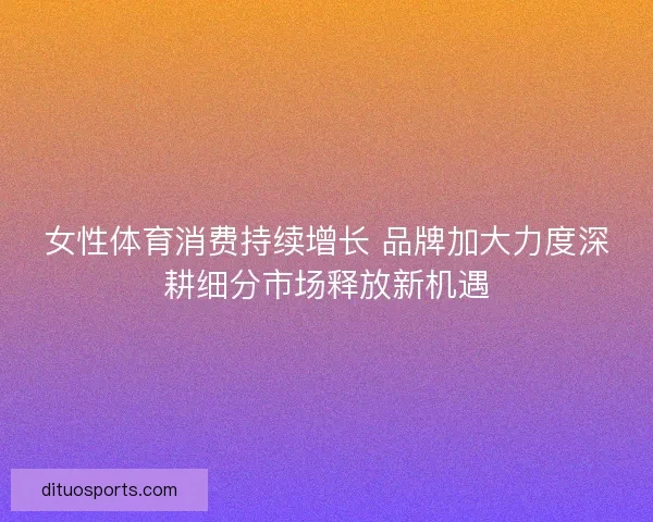 女性体育消费持续增长 品牌加大力度深耕细分市场释放新机遇