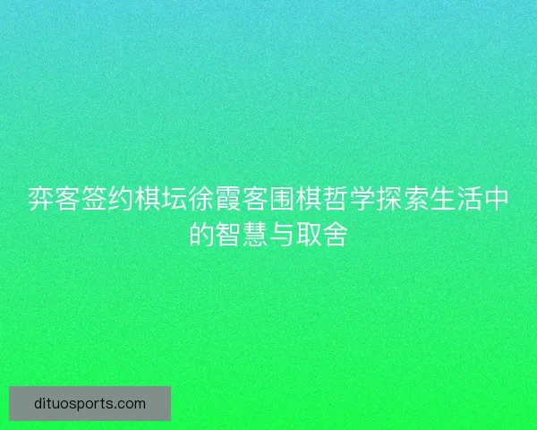 弈客签约棋坛徐霞客围棋哲学探索生活中的智慧与取舍