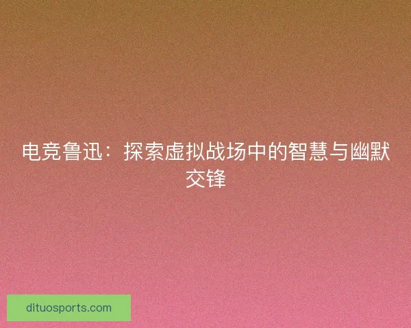 电竞鲁迅：探索虚拟战场中的智慧与幽默交锋
