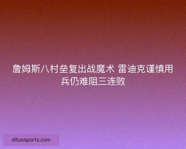 詹姆斯八村垒复出战魔术 雷迪克谨慎用兵仍难阻三连败