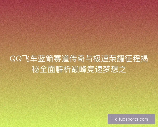 QQ飞车蓝箭赛道传奇与极速荣耀征程揭秘全面解析巅峰竞速梦想之